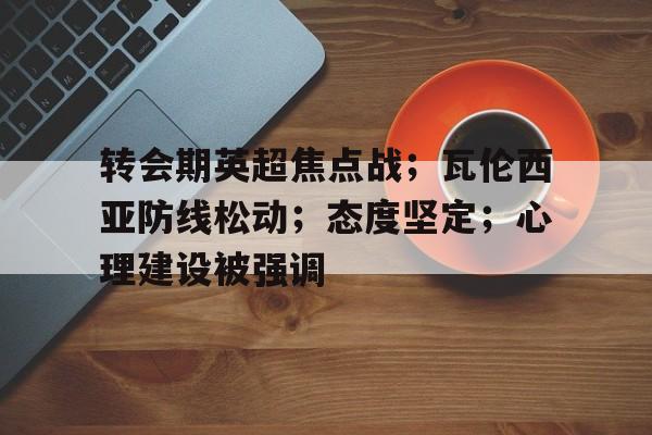 开云登录入口-转会期英超焦点战；瓦伦西亚防线松动；态度坚定；心理建设被强调的简单介绍