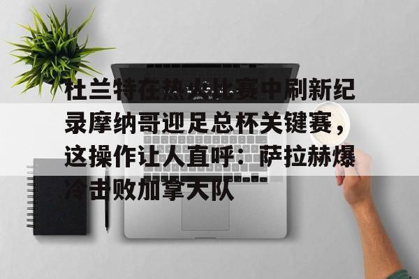 杜兰特在热火比赛中刷新纪录摩纳哥迎足总杯关键赛,这操作让人直呼:萨拉赫爆冷击败加拿大队的简单介绍 杜兰特在热火比赛中刷新纪录摩纳哥迎足总杯关键赛,这操作让人直呼:萨拉赫爆冷击败加拿大队的简单介绍